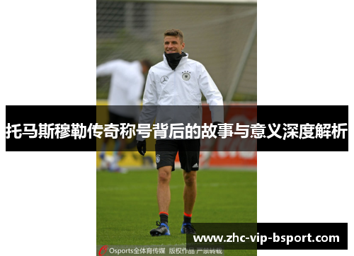 托马斯穆勒传奇称号背后的故事与意义深度解析 托马斯穆勒传奇称号背后的故事与意义深度解析