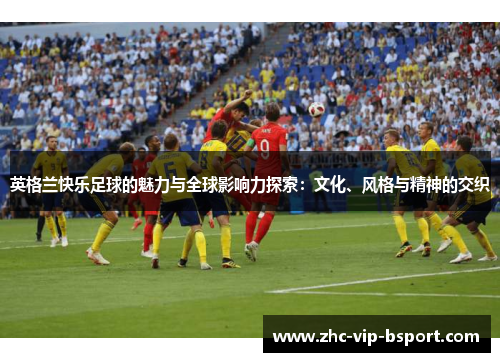英格兰快乐足球的魅力与全球影响力探索：文化、风格与精神的交织