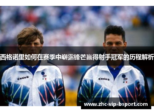 西格诺里如何在赛季中崭露锋芒赢得射手冠军的历程解析 西格诺里如何在赛季中崭露锋芒赢得射手冠军的历程解析