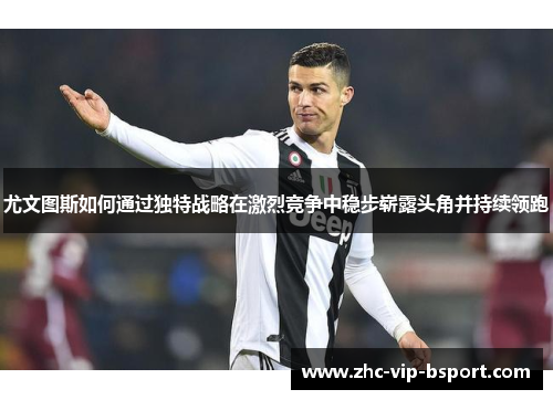 尤文图斯如何通过独特战略在激烈竞争中稳步崭露头角并持续领跑 尤文图斯如何通过独特战略在激烈竞争中稳步崭露头角并持续领跑