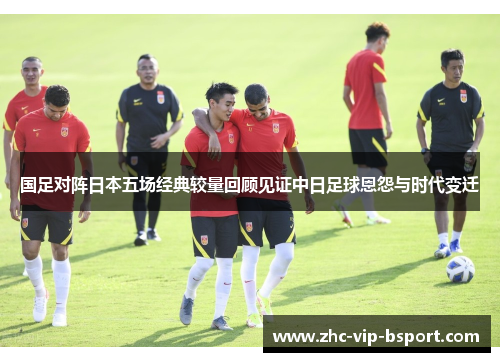 国足对阵日本五场经典较量回顾见证中日足球恩怨与时代变迁 国足对阵日本五场经典较量回顾见证中日足球恩怨与时代变迁