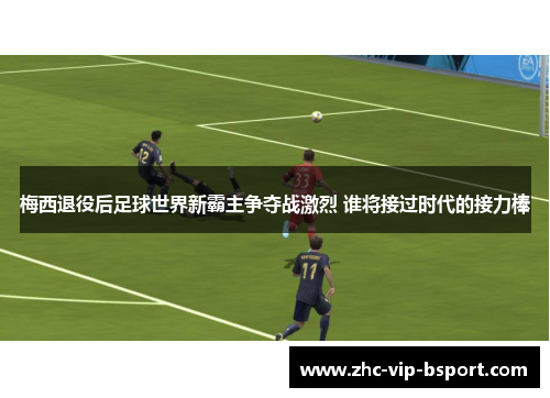 梅西退役后足球世界新霸主争夺战激烈 谁将接过时代的接力棒 梅西退役后足球世界新霸主争夺战激烈 谁将接过时代的接力棒