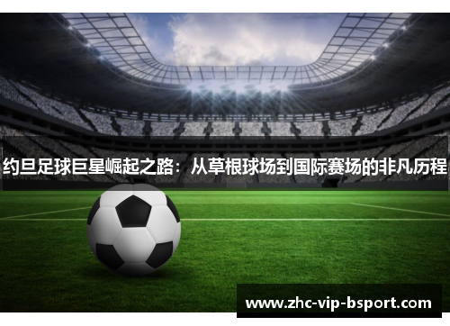 约旦足球巨星崛起之路:从草根球场到国际赛场的非凡历程 约旦足球巨星崛起之路:从草根球场到国际赛场的非凡历程