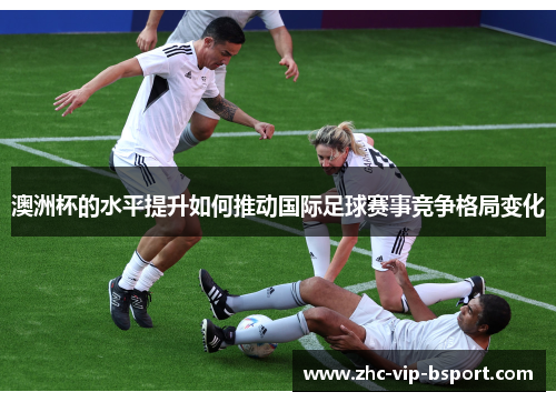 澳洲杯的水平提升如何推动国际足球赛事竞争格局变化 澳洲杯的水平提升如何推动国际足球赛事竞争格局变化
