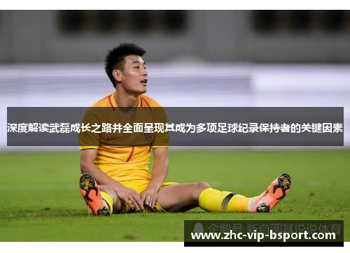 深度解读武磊成长之路并全面呈现其成为多项足球纪录保持者的关键因素