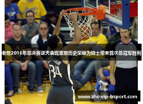 老詹2016年总决赛逆天表现重塑历史荣耀为骑士带来首次总冠军胜利 老詹2016年总决赛逆天表现重塑历史荣耀为骑士带来首次总冠军胜利