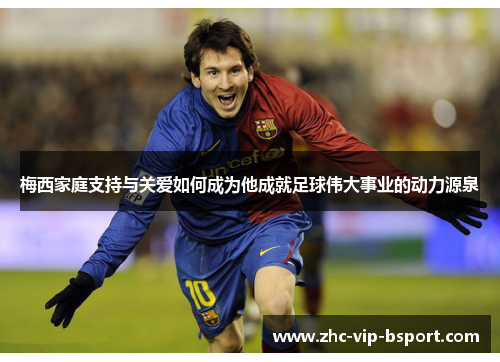 梅西家庭支持与关爱如何成为他成就足球伟大事业的动力源泉 梅西家庭支持与关爱如何成为他成就足球伟大事业的动力源泉